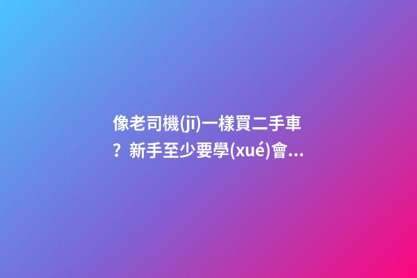 像老司機(jī)一樣買二手車？新手至少要學(xué)會(huì)這5點(diǎn)